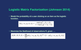 Logistic Matrix Factorization (Johnson 2014)
‣ Model the probability of a user clicking on an item as the logistic
function.
‣ Maximize the likelihood of observations R, given ….
 