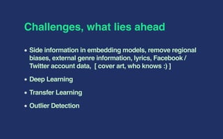 Challenges, what lies ahead
Side information in embedding models, remove regional
biases, external genre information, lyrics, Facebook /
Twitter account data, [ cover art, who knows :) ]
Deep Learning
Transfer Learning
Outlier Detection
 