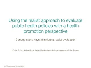  
Using the realist approach to evaluate
public health policies with a health
promotion perspective
Concepts and keys to initiate a realist evaluation
IUHPE conference| Curitiba | 2016
Emilie Robert, Valéry Ridde, Ketan Shankardass, Anthony Lacouture, Emilie Renahy
 