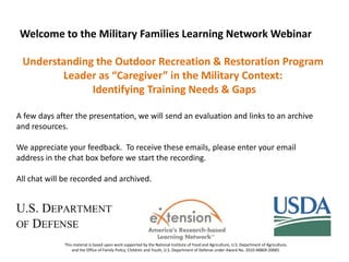 Welcome to the Military Families Learning Network Webinar
Understanding the Outdoor Recreation & Restoration Program
Leader as “Caregiver” in the Military Context:
Identifying Training Needs & Gaps
A few days after the presentation, we will send an evaluation and links to an archive
and resources.
We appreciate your feedback. To receive these emails, please enter your email
address in the chat box before we start the recording.
All chat will be recorded and archived.

This material is based upon work supported by the National Institute of Food and Agriculture, U.S. Department of Agriculture,
and the Office of Family Policy, Children and Youth, U.S. Department of Defense under Award No. 2010-48869-20685.

 