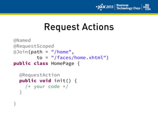 Request Actions
@Named
@RequestScoped
@Join(path = "/home",
to = "/faces/home.xhtml")
public class HomePage {
@RequestAction
public void init() {
/* your code */
}
}
 