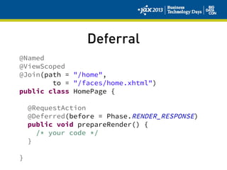 Deferral
@Named
@ViewScoped
@Join(path = "/home",
to = "/faces/home.xhtml")
public class HomePage {
@RequestAction
@Deferred(before = Phase.RENDER_RESPONSE)
public void prepareRender() {
/* your code */
}
}
 