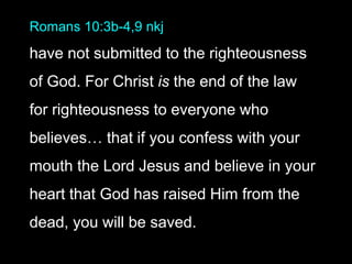 Romans 10:3b-4,9 nkj
have not submitted to the righteousness
of God. For Christ is the end of the law
for righteousness to everyone who
believes… that if you confess with your
mouth the Lord Jesus and believe in your
heart that God has raised Him from the
dead, you will be saved.
 