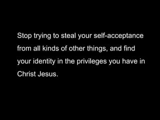 Stop trying to steal your self-acceptance
from all kinds of other things, and find
your identity in the privileges you have in
Christ Jesus.
 