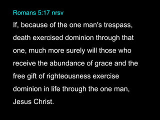 Romans 5:17 nrsv
If, because of the one man's trespass,
death exercised dominion through that
one, much more surely will those who
receive the abundance of grace and the
free gift of righteousness exercise
dominion in life through the one man,
Jesus Christ.
 