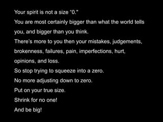 Your spirit is not a size “0."
You are most certainly bigger than what the world tells
you, and bigger than you think.
There’s more to you then your mistakes, judgements,
brokenness, failures, pain, imperfections, hurt,
opinions, and loss.
So stop trying to squeeze into a zero.
No more adjusting down to zero.
Put on your true size.
Shrink for no one!
And be big!
 