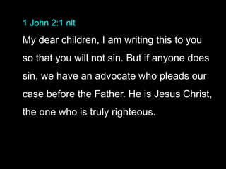 1 John 2:1 nlt
My dear children, I am writing this to you
so that you will not sin. But if anyone does
sin, we have an advocate who pleads our
case before the Father. He is Jesus Christ,
the one who is truly righteous.
 