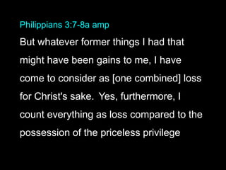 Philippians 3:7-8a amp
But whatever former things I had that
might have been gains to me, I have
come to consider as [one combined] loss
for Christ's sake. Yes, furthermore, I
count everything as loss compared to the
possession of the priceless privilege
 