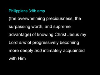 Philippians 3:8b amp
(the overwhelming preciousness, the
surpassing worth, and supreme
advantage) of knowing Christ Jesus my
Lord and of progressively becoming
more deeply and intimately acquainted
with Him
 