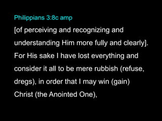 Philippians 3:8c amp
[of perceiving and recognizing and
understanding Him more fully and clearly].
For His sake I have lost everything and
consider it all to be mere rubbish (refuse,
dregs), in order that I may win (gain)
Christ (the Anointed One),
 