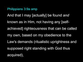 Philippians 3:9a amp
And that I may [actually] be found and
known as in Him, not having any [self-
achieved] righteousness that can be called
my own, based on my obedience to the
Law's demands (ritualistic uprightness and
supposed right standing with God thus
acquired),
 
