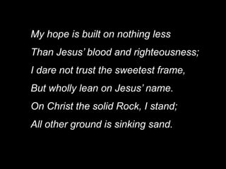 My hope is built on nothing less
Than Jesus’ blood and righteousness;
I dare not trust the sweetest frame,
But wholly lean on Jesus’ name.
On Christ the solid Rock, I stand;
All other ground is sinking sand.
 