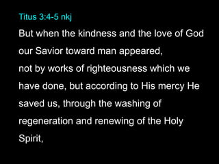 Titus 3:4-5 nkj
But when the kindness and the love of God
our Savior toward man appeared,
not by works of righteousness which we
have done, but according to His mercy He
saved us, through the washing of
regeneration and renewing of the Holy
Spirit,
 