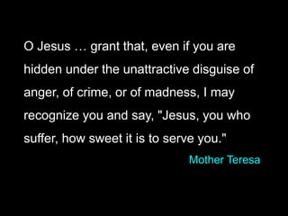 O Jesus … grant that, even if you are
hidden under the unattractive disguise of
anger, of crime, or of madness, I may
recognize you and say, "Jesus, you who
suffer, how sweet it is to serve you."
Mother Teresa
 