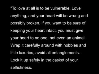"To love at all is to be vulnerable. Love
anything, and your heart will be wrung and
possibly broken. If you want to be sure of
keeping your heart intact, you must give
your heart to no one, not even an animal.
Wrap it carefully around with hobbies and
little luxuries, avoid all entanglements.
Lock it up safely in the casket of your
selfishness.
 