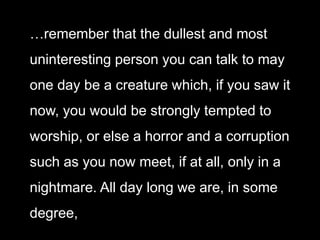 …remember that the dullest and most
uninteresting person you can talk to may
one day be a creature which, if you saw it
now, you would be strongly tempted to
worship, or else a horror and a corruption
such as you now meet, if at all, only in a
nightmare. All day long we are, in some
degree,
 