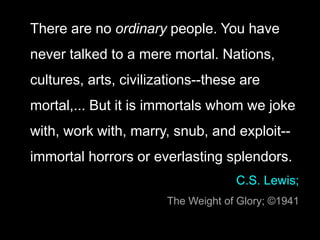 There are no ordinary people. You have
never talked to a mere mortal. Nations,
cultures, arts, civilizations--these are
mortal,... But it is immortals whom we joke
with, work with, marry, snub, and exploit--
immortal horrors or everlasting splendors.
C.S. Lewis;
The Weight of Glory; ©1941
 