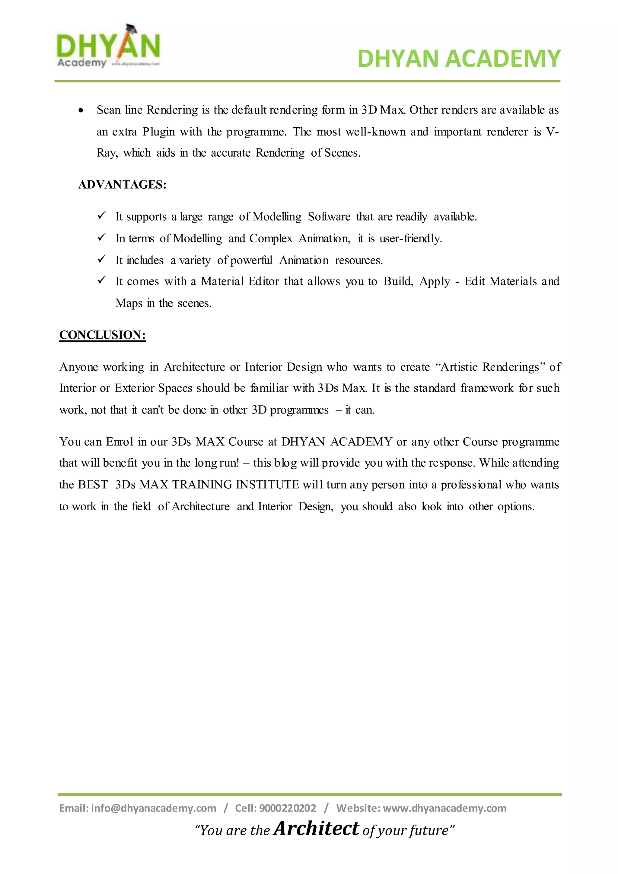 DHYAN ACADEMY
Email: info@dhyanacademy.com / Cell: 9000220202 / Website: www.dhyanacademy.com
“You are the Architect of your future”
 Scan line Rendering is the default rendering form in 3D Max. Other renders are available as
an extra Plugin with the programme. The most well-known and important renderer is V-
Ray, which aids in the accurate Rendering of Scenes.
ADVANTAGES:
 It supports a large range of Modelling Software that are readily available.
 In terms of Modelling and Complex Animation, it is user-friendly.
 It includes a variety of powerful Animation resources.
 It comes with a Material Editor that allows you to Build, Apply - Edit Materials and
Maps in the scenes.
CONCLUSION:
Anyone working in Architecture or Interior Design who wants to create “Artistic Renderings” of
Interior or Exterior Spaces should be familiar with 3Ds Max. It is the standard framework for such
work, not that it can't be done in other 3D programmes – it can.
You can Enrol in our 3Ds MAX Course at DHYAN ACADEMY or any other Course programme
that will benefit you in the long run! – this blog will provide you with the response. While attending
the BEST 3Ds MAX TRAINING INSTITUTE will turn any person into a professional who wants
to work in the field of Architecture and Interior Design, you should also look into other options.
 