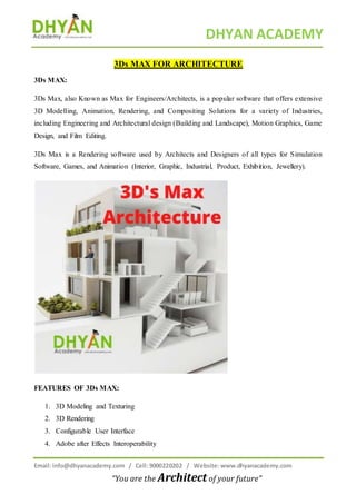 DHYAN ACADEMY
Email: info@dhyanacademy.com / Cell: 9000220202 / Website: www.dhyanacademy.com
“You are the Architect of your future”
3Ds MAX FOR ARCHITECTURE
3Ds MAX:
3Ds Max, also Known as Max for Engineers/Architects, is a popular software that offers extensive
3D Modelling, Animation, Rendering, and Compositing Solutions for a variety of Industries,
including Engineering and Architectural design (Building and Landscape), Motion Graphics, Game
Design, and Film Editing.
3Ds Max is a Rendering software used by Architects and Designers of all types for Simulation
Software, Games, and Animation (Interior, Graphic, Industrial, Product, Exhibition, Jewellery).
FEATURES OF 3Ds MAX:
1. 3D Modeling and Texturing
2. 3D Rendering
3. Configurable User Interface
4. Adobe after Effects Interoperability
 
