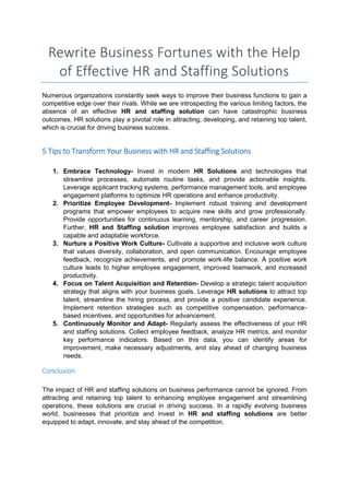 Rewrite Business Fortunes with the Help
of Effective HR and Staffing Solutions
Numerous organizations constantly seek ways to improve their business functions to gain a
competitive edge over their rivals. While we are introspecting the various limiting factors, the
absence of an effective HR and staffing solution can have catastrophic business
outcomes. HR solutions play a pivotal role in attracting, developing, and retaining top talent,
which is crucial for driving business success.
5 Tips to Transform Your Business with HR and Staffing Solutions
1. Embrace Technology- Invest in modern HR Solutions and technologies that
streamline processes, automate routine tasks, and provide actionable insights.
Leverage applicant tracking systems, performance management tools, and employee
engagement platforms to optimize HR operations and enhance productivity.
2. Prioritize Employee Development- Implement robust training and development
programs that empower employees to acquire new skills and grow professionally.
Provide opportunities for continuous learning, mentorship, and career progression.
Further, HR and Staffing solution improves employee satisfaction and builds a
capable and adaptable workforce.
3. Nurture a Positive Work Culture- Cultivate a supportive and inclusive work culture
that values diversity, collaboration, and open communication. Encourage employee
feedback, recognize achievements, and promote work-life balance. A positive work
culture leads to higher employee engagement, improved teamwork, and increased
productivity.
4. Focus on Talent Acquisition and Retention- Develop a strategic talent acquisition
strategy that aligns with your business goals. Leverage HR solutions to attract top
talent, streamline the hiring process, and provide a positive candidate experience.
Implement retention strategies such as competitive compensation, performance-
based incentives, and opportunities for advancement.
5. Continuously Monitor and Adapt- Regularly assess the effectiveness of your HR
and staffing solutions. Collect employee feedback, analyze HR metrics, and monitor
key performance indicators. Based on this data, you can identify areas for
improvement, make necessary adjustments, and stay ahead of changing business
needs.
Conclusion
The impact of HR and staffing solutions on business performance cannot be ignored. From
attracting and retaining top talent to enhancing employee engagement and streamlining
operations, these solutions are crucial in driving success. In a rapidly evolving business
world, businesses that prioritize and invest in HR and staffing solutions are better
equipped to adapt, innovate, and stay ahead of the competition.
 