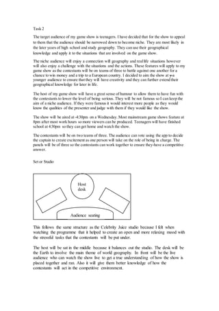 Task 2
The target audience of my game show is teenagers. I have decided that for the show to appeal
to them that the audience should be narrowed down to become niche. They are most likely in
the later years of high school and study geography. They can use their geographical
knowledge and apply it to the situations that are involved on the game show.
The niche audience will enjoy a connection will geography and reallife situations however
will also enjoy a challenge with the situations and the actions. These features will apply to my
game show as the contestants will be on teams of three to battle against one another for a
chance to win money and a trip to a European country. I decided to aim the show at y a
younger audience to ensure that they will have creativity and they can further extend their
geographical knowledge for later in life.
The host of my game show will have a great sense of humour to allow them to have fun with
the contestants to lower the level of being serious. They will be not famous so I can keep the
aim of a niche audience. If they were famous it would interest more people as they would
know the qualities of the presenter and judge with them if they would like the show.
The show will be aired at 4:30pm on a Wednesday. Most mainstream game shows feature at
8pm after most work hours so more viewers can be produced. Teenagers will have finished
school at 4:30pm so they can get home and watch the show.
The contestants will be on two teams of three. The audience can vote using the app to decide
the captain to create excitement as one person will take on the role of being in charge. The
panels will be of three so the contestants can work together to ensure they have a competitive
answer.
Set or Studio
This follows the same structure as the Celebrity Juice studio because I felt when
watching the programme that it helped to create an open and more relaxing mood with
the stressful tasks that the contestants will be put under.
The host will be sat in the middle because it balances out the studio. The desk will be
the Earth to involve the main theme of world geography. In front will be the live
audience who can watch the show live to get a true understanding of how the show is
placed together and ran. Also it will give them better knowledge of how the
contestants will act in the competitive environment.
Host
desk
Audience seating
 