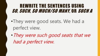 REWRITE THE SENTENCES USING
SO, SUCH, SO MUCH/SO MANY, OR SUCH A
•They were good seats. We had a
perfect view.
•They were such good seats that we
had a perfect view.
 