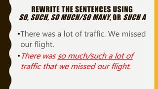 REWRITE THE SENTENCES USING
SO, SUCH, SO MUCH/SO MANY, OR SUCH A
•There was a lot of traffic. We missed
our flight.
•There was so much/such a lot of
traffic that we missed our flight.
 