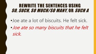 REWRITE THE SENTENCES USING
SO, SUCH, SO MUCH/SO MANY, OR SUCH A
•Joe ate a lot of biscuits. He felt sick.
•Joe ate so many biscuits that he felt
sick.
 