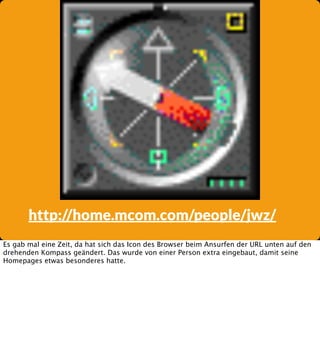 http://home.mcom.com/people/jwz/
Es gab mal eine Zeit, da hat sich das Icon des Browser beim Ansurfen der URL unten auf den
drehenden Kompass geändert. Das wurde von einer Person extra eingebaut, damit seine
Homepages etwas besonderes hatte.

 