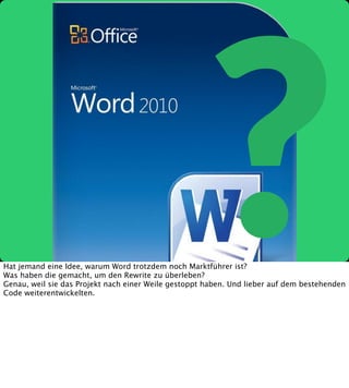 ?

Hat jemand eine Idee, warum Word trotzdem noch Marktführer ist?
Was haben die gemacht, um den Rewrite zu überleben?
Genau, weil sie das Projekt nach einer Weile gestoppt haben. Und lieber auf dem bestehenden
Code weiterentwickelten.

 