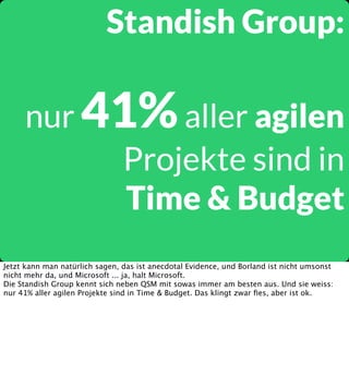 Standish Group:
nur 41% aller agilen
Projekte sind in
Time & Budget
Jetzt kann man natürlich sagen, das ist anecdotal Evidence, und Borland ist nicht umsonst
nicht mehr da, und Microsoft ... ja, halt Microsoft.
Die Standish Group kennt sich neben QSM mit sowas immer am besten aus. Und sie weiss:
nur 41% aller agilen Projekte sind in Time & Budget. Das klingt zwar ﬁes, aber ist ok.

 