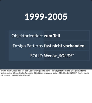 1999-2005
Objektorientiert zum Teil
Design Patterns fast nicht vorhanden
SOLID Wer ist „SOLID?“

Wenn man Glück hat, ist der Code wenigstens zum Teil Objektorientiert. Design Patterns
spielen eine kleine Rolle. Saubere Objektorientierung, sei es SOLID oder GRASP, ﬁndet noch
nicht statt. Bei wem ist das so?

 