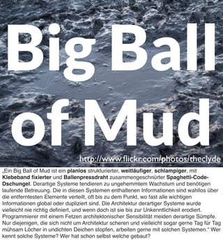 Big Ball
of Mud

http://www.ﬂickr.com/photos/theclyde

„Ein Big Ball of Mud ist ein planlos strukturierter, weitläuﬁger, schlampiger, mit
Klebeband ﬁxierter und Ballenpressdraht zusammengeschnürter Spaghetti-CodeDschungel. Derartige Systeme tendieren zu ungehemmtem Wachstum und benötigen
laufende Betreuung. Die in diesen Systemen enthaltenen Informationen sind wahllos über
die entferntesten Elemente verteilt, oft bis zu dem Punkt, wo fast alle wichtigen
Informationen global oder dupliziert sind. Die Architektur derartiger Systeme wurde
vielleicht nie richtig deﬁniert, und wenn doch ist sie bis zur Unkenntlichkeit erodiert.
Programmierer mit einem Fetzen architektonischer Sensibilität meiden derartige Sümpfe.
Nur diejenigen, die sich nicht um Architektur scheren und vielleicht sogar gerne Tag für Tag
mühsam Löcher in undichten Deichen stopfen, arbeiten gerne mit solchen Systemen.“ Wer
kennt solche Systeme? Wer hat schon selbst welche gebaut?

 