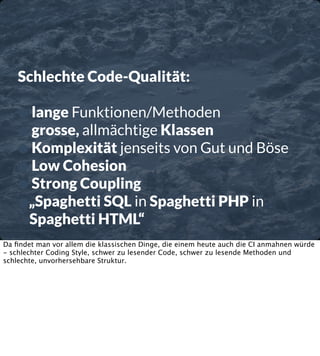 Schlechte Code-Qualität:

• lange Funktionen/Methoden
• grosse, allmächtige Klassen
• Komplexität jenseits von Gut und Böse
• Low Cohesion
• Strong Coupling
•„Spaghetti SQL in Spaghetti PHP in
Spaghetti HTML“

Da ﬁndet man vor allem die klassischen Dinge, die einem heute auch die CI anmahnen würde
- schlechter Coding Style, schwer zu lesender Code, schwer zu lesende Methoden und
schlechte, unvorhersehbare Struktur.

 