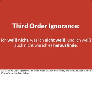 Third Order Ignorance:
Ich weiß nicht, was ich nicht weiß, und ich weiß
auch nicht wie ich es herausﬁnde.

Das ist Third Order Ignorance. Ich weiss nicht, was ich nicht weiss, und ich habe auch keinen
Weg auf dem ich das erfahre.

 
