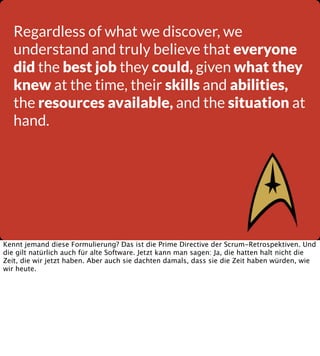 Regardless of what we discover, we
understand and truly believe that everyone
did the best job they could, given what they
knew at the time, their skills and abilities,
the resources available, and the situation at
hand.

Kennt jemand diese Formulierung? Das ist die Prime Directive der Scrum-Retrospektiven. Und
die gilt natürlich auch für alte Software. Jetzt kann man sagen: Ja, die hatten halt nicht die
Zeit, die wir jetzt haben. Aber auch sie dachten damals, dass sie die Zeit haben würden, wie
wir heute.

 