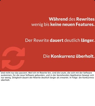Während des Rewrites
wenig bis keine neuen Features.
Der Rewrite dauert deutlich länger.



Die Konkurrenz überholt.

Und nicht nur das passiert. Weil ich im Rewrite bin, sind die Leute, die sich mit der Software
auskennen, für die neue Software gebunden, und in der bestehenden Applikation bewegt sich
nur wenig. Zeitgleich dauert der Rewrite deutlich länger als erwartet. In Folge: die Konkurrenz
überholt.

 