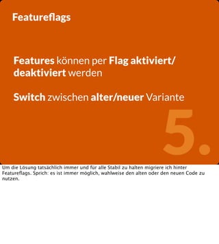 Featureﬂags

Features können per Flag aktiviert/
deaktiviert werden
Switch zwischen alter/neuer Variante

5.

Um die Lösung tatsächlich immer und für alle Stabil zu halten migriere ich hinter
Featureﬂags. Sprich: es ist immer möglich, wahlweise den alten oder den neuen Code zu
nutzen.

 
