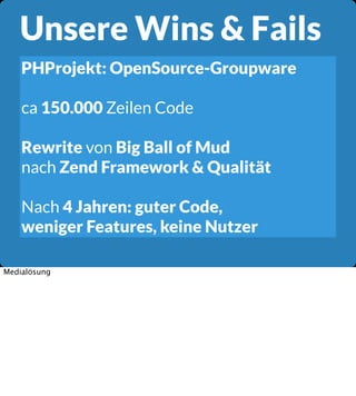 Unsere Wins & Fails
PHProjekt: OpenSource-Groupware
ca 150.000 Zeilen Code
Rewrite von Big Ball of Mud
nach Zend Framework & Qualität
Nach 4 Jahren: guter Code,
weniger Features, keine Nutzer
Medialösung

 