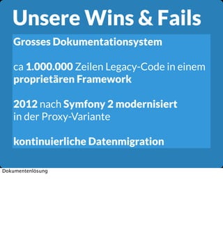 Unsere Wins & Fails
Grosses Dokumentationsystem
ca 1.000.000 Zeilen Legacy-Code in einem
proprietären Framework
2012 nach Symfony 2 modernisiert
in der Proxy-Variante
kontinuierliche Datenmigration
Dokumentenlösung

 