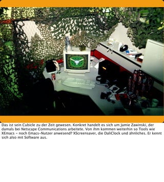 Das ist sein Cubicle zu der Zeit gewesen. Konkret handelt es sich um Jamie Zawinski, der
damals bei Netscape Communications arbeitete. Von ihm kommen weiterhin so Tools wie
XEmacs - noch Emacs-Nutzer anwesend? XScreensaver, die DaliClock und ähnliches. Er kennt
sich also mit Software aus.

 