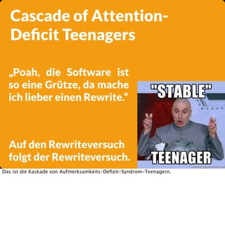 Cascade of AttentionDeﬁcit Teenagers
„Poah, die Software ist
so eine Grütze, da mache
ich lieber einen Rewrite.“

Auf den Rewriteversuch
folgt der Rewriteversuch.
Das ist die Kaskade von Aufmerksamkeits-Deﬁzit-Syndrom-Teenagern.

 
