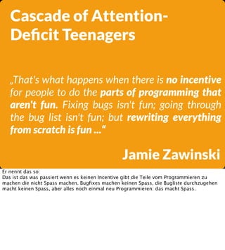 Cascade of AttentionDeﬁcit Teenagers
„That's what happens when there is no incentive
for people to do the parts of programming that
aren't fun. Fixing bugs isn't fun; going through
the bug list isn't fun; but rewriting everything
from scratch is fun ...“

Jamie Zawinski
Er nennt das so:
Das ist das was passiert wenn es keinen Incentive gibt die Teile vom Programmieren zu
machen die nicht Spass machen. Bugﬁxes machen keinen Spass, die Bugliste durchzugehen
macht keinen Spass, aber alles noch einmal neu Programmieren: das macht Spass.

 