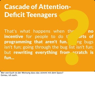 ?

Cascade of AttentionDeﬁcit Teenagers

That's what happens when there is no
incentive for people to do the parts of
programming that aren't fun. Fixing bugs
isn't fun; going through the bug list isn't fun;
but rewriting everything from scratch is
fun...

Wer von Euch ist der Meinung dass das stimmt mit dem Spass?
Genau, ich auch.

 