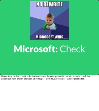Microsoft: Check
Klarer Sieg für Microsoft - die haben keinen Rewrite gemacht, sondern einfach auf der
Codebase vom ersten Browser überhaupt - dem NCSA Mosaic - weitergearbeitet.

 