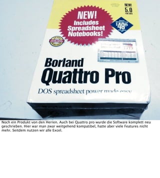 Noch ein Produkt von den Herren. Auch bei Quattro pro wurde die Software komplett neu
geschrieben. Hier war man zwar weitgehend kompatibel, hatte aber viele Features nicht
mehr. Seitdem nutzen wir alle Excel.

 