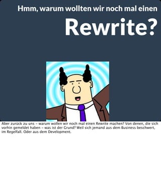 Hmm, warum wollten wir noch mal einen

Rewrite?

Aber zurück zu uns - warum wollen wir noch mal einen Rewrite machen? Von denen, die sich
vorhin gemeldet haben - was ist der Grund? Weil sich jemand aus dem Business beschwert,
im Regelfall. Oder aus dem Development.

 