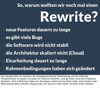 So, warum wollten wir noch mal einen

Rewrite?

•neue Features dauern zu lange
•es gibt viele Bugs
•die Software wird nicht stabil
•die Architektur skaliert nicht (Cloud)
•Einarbeitung dauert zu lange
•Rahmenbedingungen haben sich geändert
Der Haupttreiber ist meistens die Verlangsamung der Entwicklung und die fehlende
Verlässlichkeit. Es dauert zu lange bis Features kommen, und da Team wird durch Bugﬁxes
blockiert. Und in Wahrheit haben wir Developer einfach keinen Bock mehr. Und würden jede
Begründung dafür nehmen, Hauptsache, wir müssen nicht weiter mit dem Code arbeiten.

 
