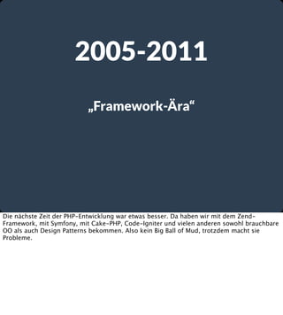 2005-2011
„Framework-Ära“

Die nächste Zeit der PHP-Entwicklung war etwas besser. Da haben wir mit dem ZendFramework, mit Symfony, mit Cake-PHP, Code-Igniter und vielen anderen sowohl brauchbare
OO als auch Design Patterns bekommen. Also kein Big Ball of Mud, trotzdem macht sie
Probleme.

 