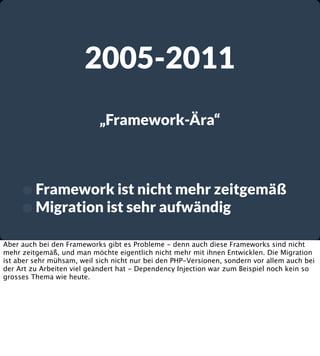 2005-2011
„Framework-Ära“

• Framework ist nicht mehr zeitgemäß
• Migration ist sehr aufwändig
Aber auch bei den Frameworks gibt es Probleme - denn auch diese Frameworks sind nicht
mehr zeitgemäß, und man möchte eigentlich nicht mehr mit ihnen Entwicklen. Die Migration
ist aber sehr mühsam, weil sich nicht nur bei den PHP-Versionen, sondern vor allem auch bei
der Art zu Arbeiten viel geändert hat - Dependency Injection war zum Beispiel noch kein so
grosses Thema wie heute.

 